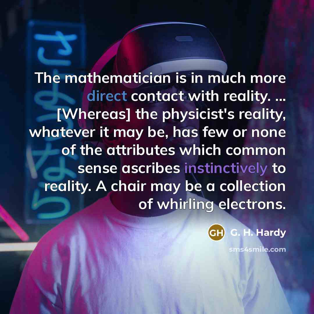 “The mathematician is in much more direct contact with reality. ... [Whereas] the physicist's reality, whatever it may be, has few or none of the attributes which common sense ascribes instinctively to reality. A chair may be a collection of whirling electrons.” quote by G. H. Hardy