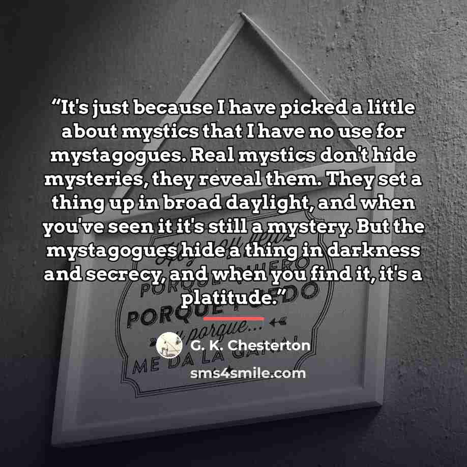 “It's just because I have picked a little about mystics that I have no use for mystagogues. Real mystics don't hide mysteries, they reveal them. They set a thing up in broad daylight, and when you've seen it it's still a mystery. But the mystagogues hide a thing in darkness and secrecy, and when…” quote by G. K. Chesterton