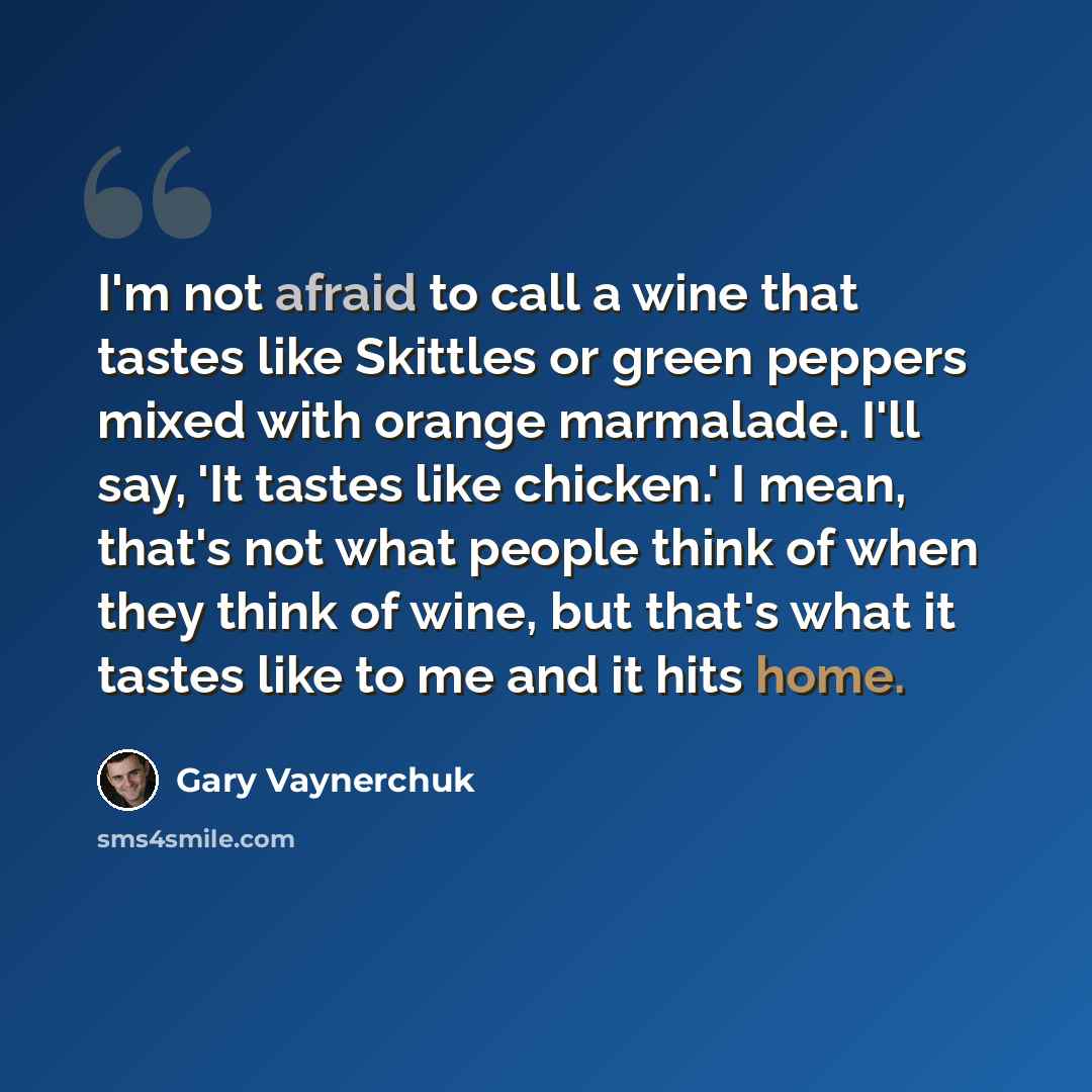 “I'm not afraid to call a wine that tastes like Skittles or green peppers mixed with orange marmalade. I'll say, 'It tastes like chicken.' I mean, that's not what people think of when they think of wine, but that's what it tastes like to me and it hits home.” quote by Gary Vaynerchuk