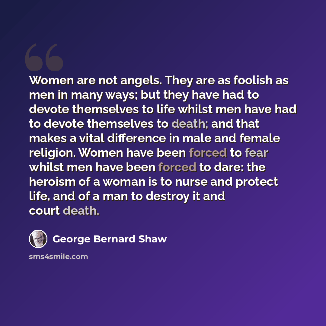 “Women are not angels. They are as foolish as men in many ways; but they have had to devote themselves to life whilst men have had to devote themselves to death; and that makes a vital difference in male and female religion. Women have been forced to fear whilst men have been forced to dare: the…” quote by George Bernard Shaw