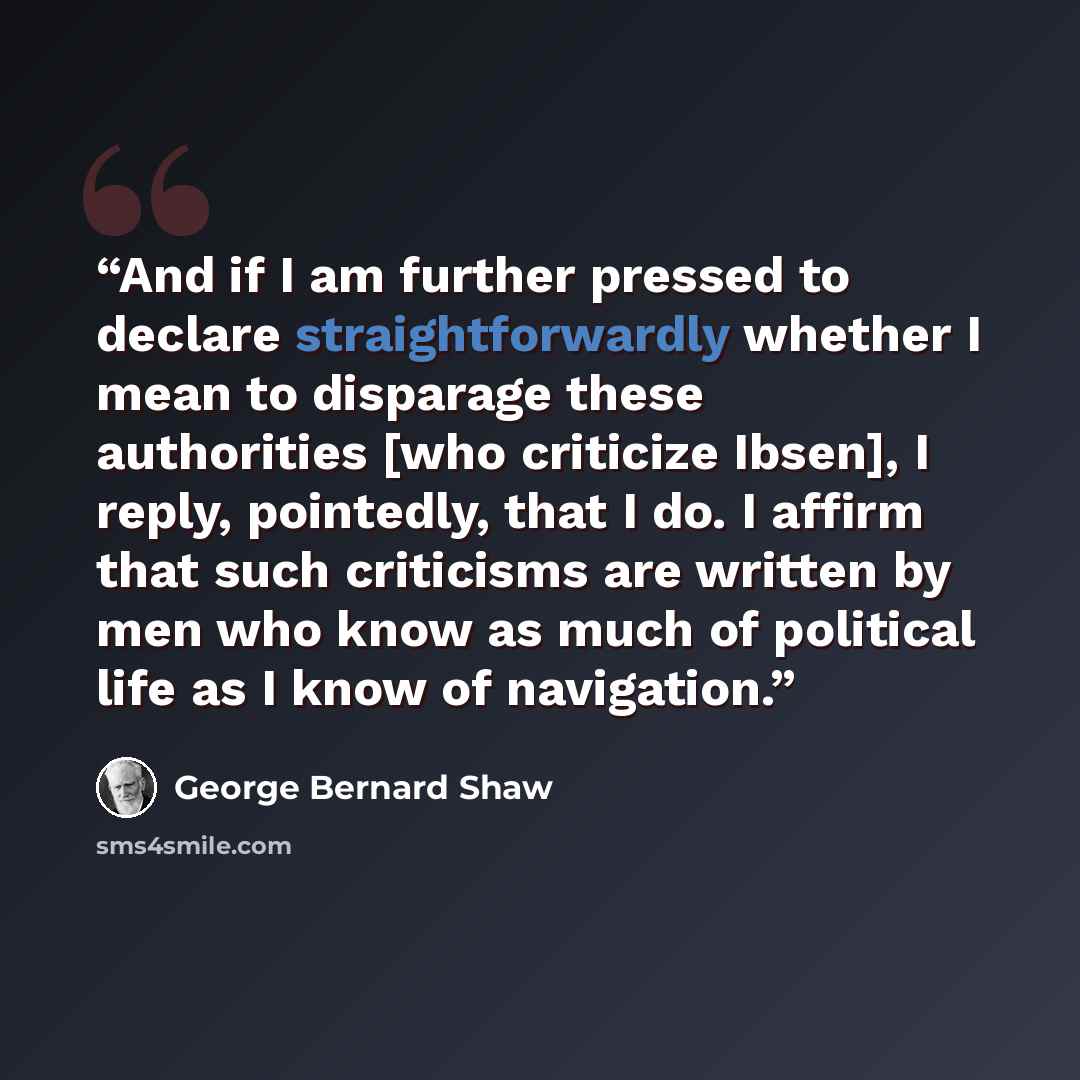 “And if I am further pressed to declare straightforwardly whether I mean to disparage these authorities [who criticize Ibsen], I reply, pointedly, that I do. I affirm that such criticisms are written by men who know as much of political life as I know of navigation.” quote by George Bernard Shaw