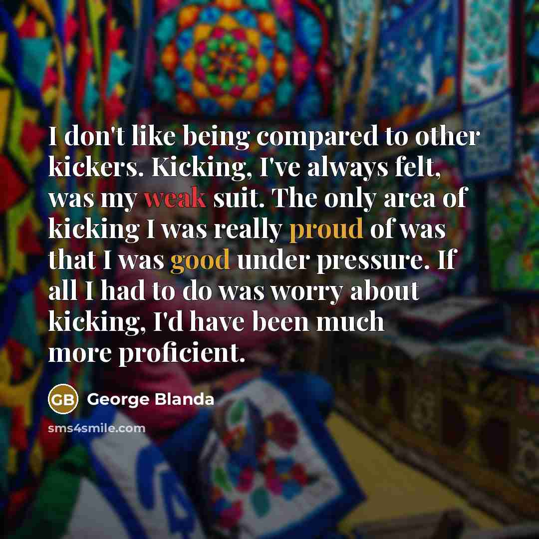 “I don't like being compared to other kickers. Kicking, I've always felt, was my weak suit. The only area of kicking I was really proud of was that I was good under pressure. If all I had to do was worry about kicking, I'd have been much more proficient.” quote by George Blanda