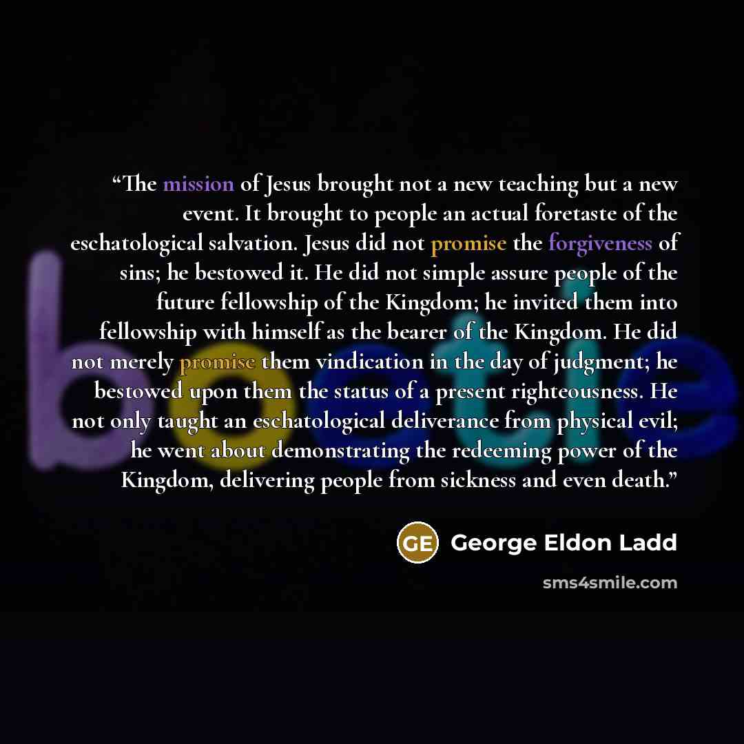 “The mission of Jesus brought not a new teaching but a new event. It brought to people an actual foretaste of the eschatological salvation. Jesus did not promise the forgiveness of sins; he bestowed it. He did not simple assure people of the future fellowship of the Kingdom; he invited them into…” quote by George Eldon Ladd