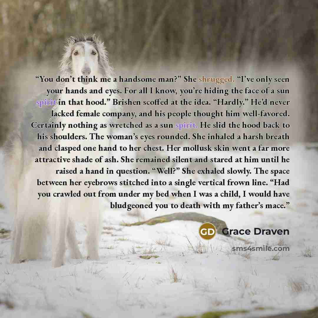 “You don’t think me a handsome man?” She shrugged. “I’ve only seen your hands and eyes. For all I know, you’re hiding the face of a sun spirit in that hood.” Brishen scoffed at the idea. “Hardly.” He’d never lacked female company, and his people thought him well-favored. Certainly nothing as…” quote by Grace Draven