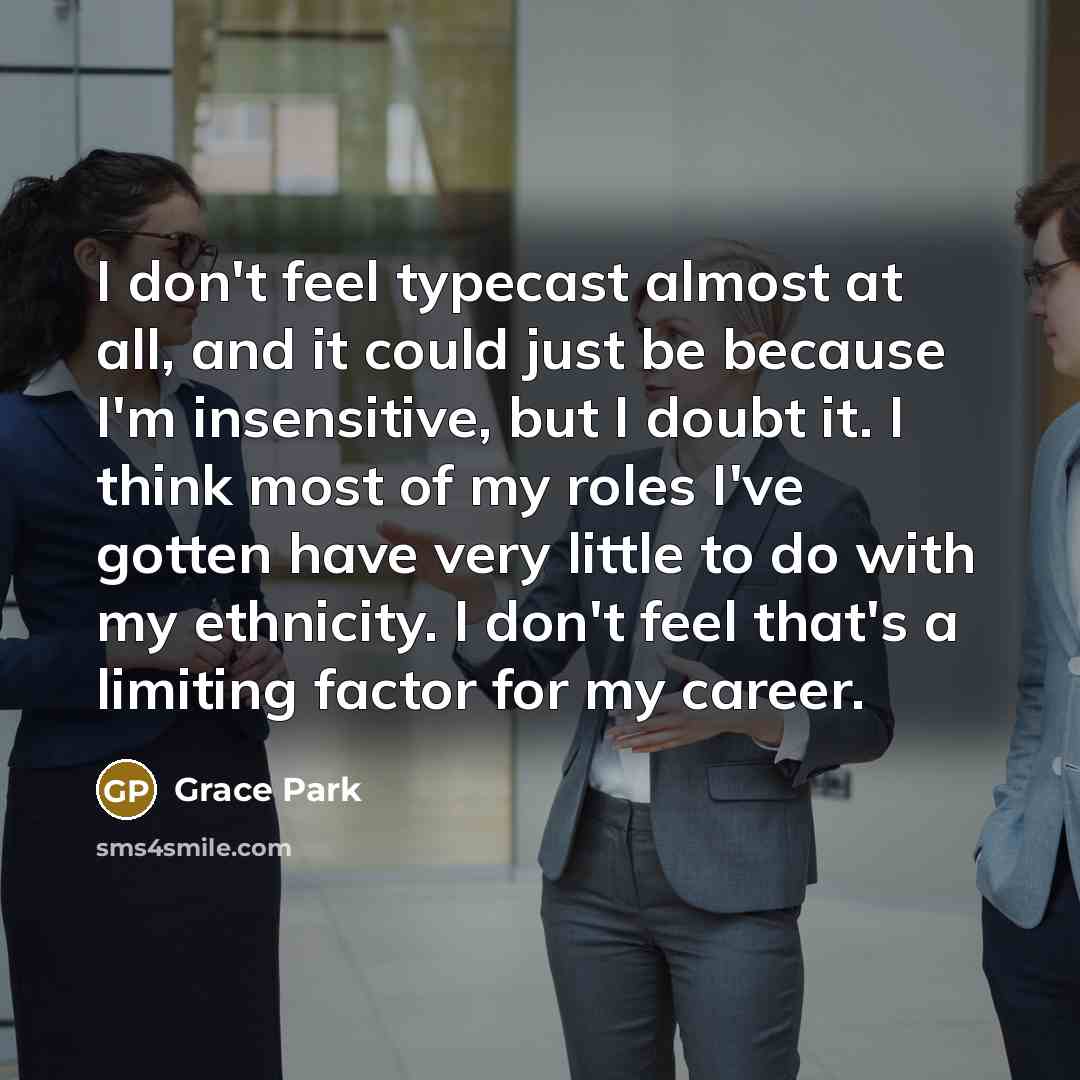 “I don't feel typecast almost at all, and it could just be because I'm insensitive, but I doubt it. I think most of my roles I've gotten have very little to do with my ethnicity. I don't feel that's a limiting factor for my career.” quote by Grace Park