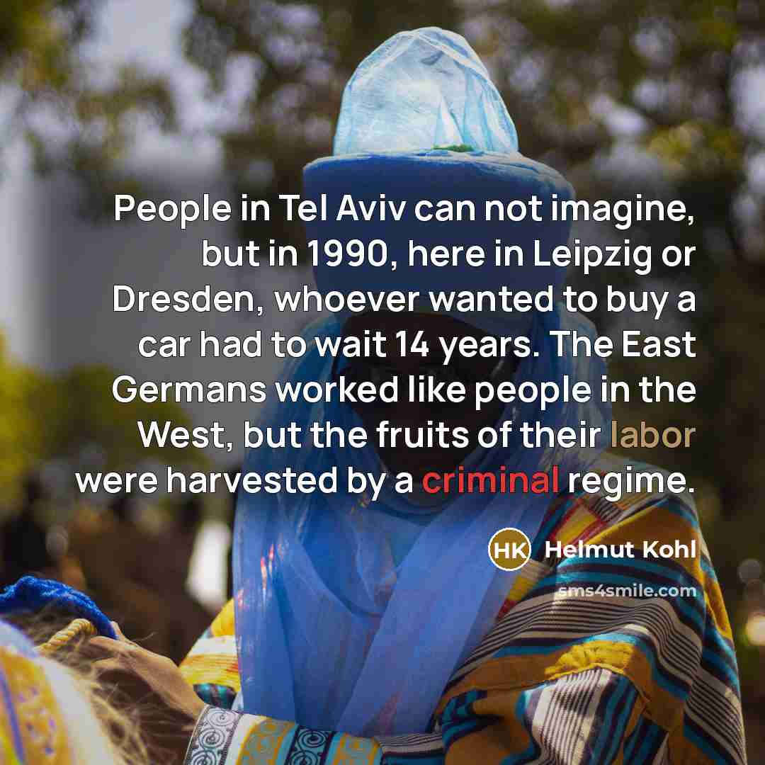 “People in Tel Aviv can not imagine, but in 1990, here in Leipzig or Dresden, whoever wanted to buy a car had to wait 14 years. The East Germans worked like people in the West, but the fruits of their labor were harvested by a criminal regime.” quote by Helmut Kohl