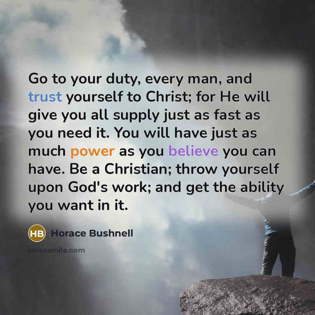 “Go to your duty, every man, and trust yourself to Christ; for He will give you all supply just as fast as you need it. You will have just as much power as you believe you can have. Be a Christian; throw yourself upon God's work; and get the ability you want in it.” quote by Horace Bushnell