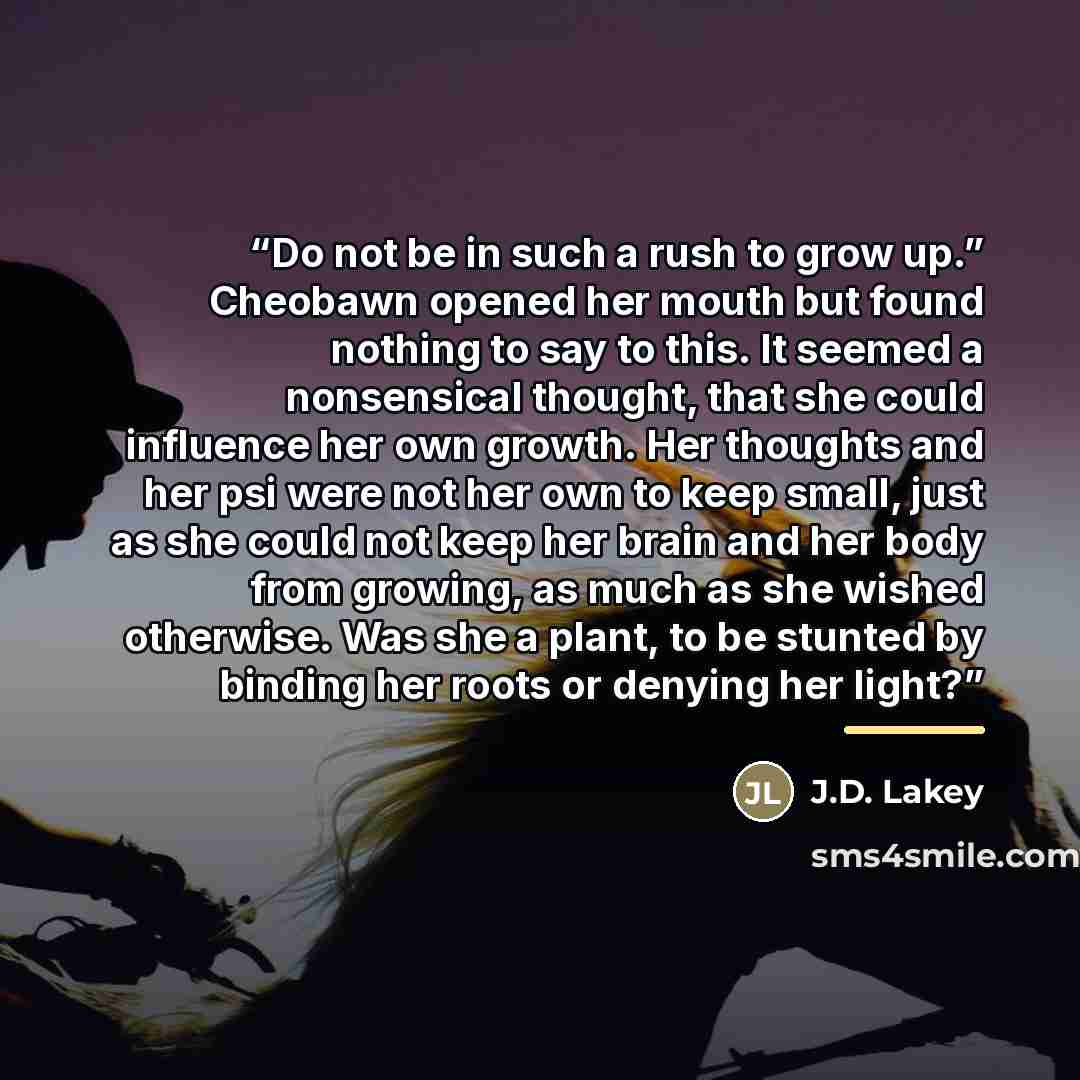 “Do not be in such a rush to grow up.” Cheobawn opened her mouth but found nothing to say to this. It seemed a nonsensical thought, that she could influence her own growth. Her thoughts and her psi were not her own to keep small, just as she could not keep her brain and her body from growing, as…” quote by J.D. Lakey
