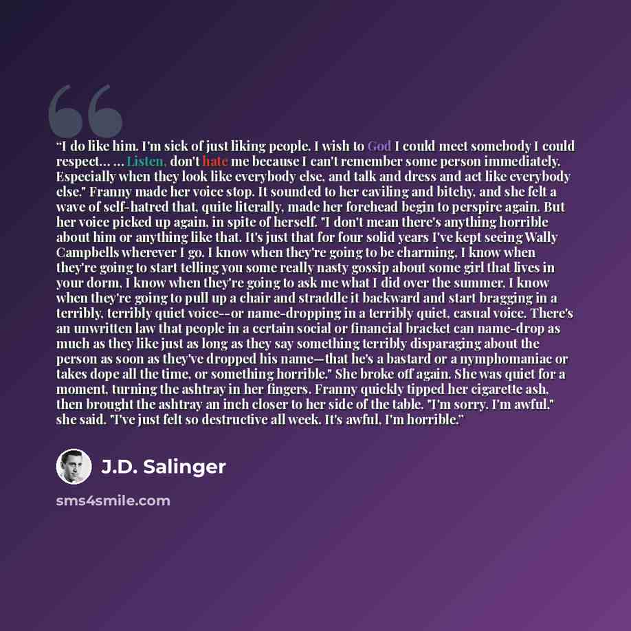 “I do like him. I'm sick of just liking people. I wish to God I could meet somebody I could respect… … Listen, don't hate me because I can't remember some person immediately. Especially when they look like everybody else, and talk and dress and act like everybody else." Franny made her voice stop…” quote by J.D. Salinger