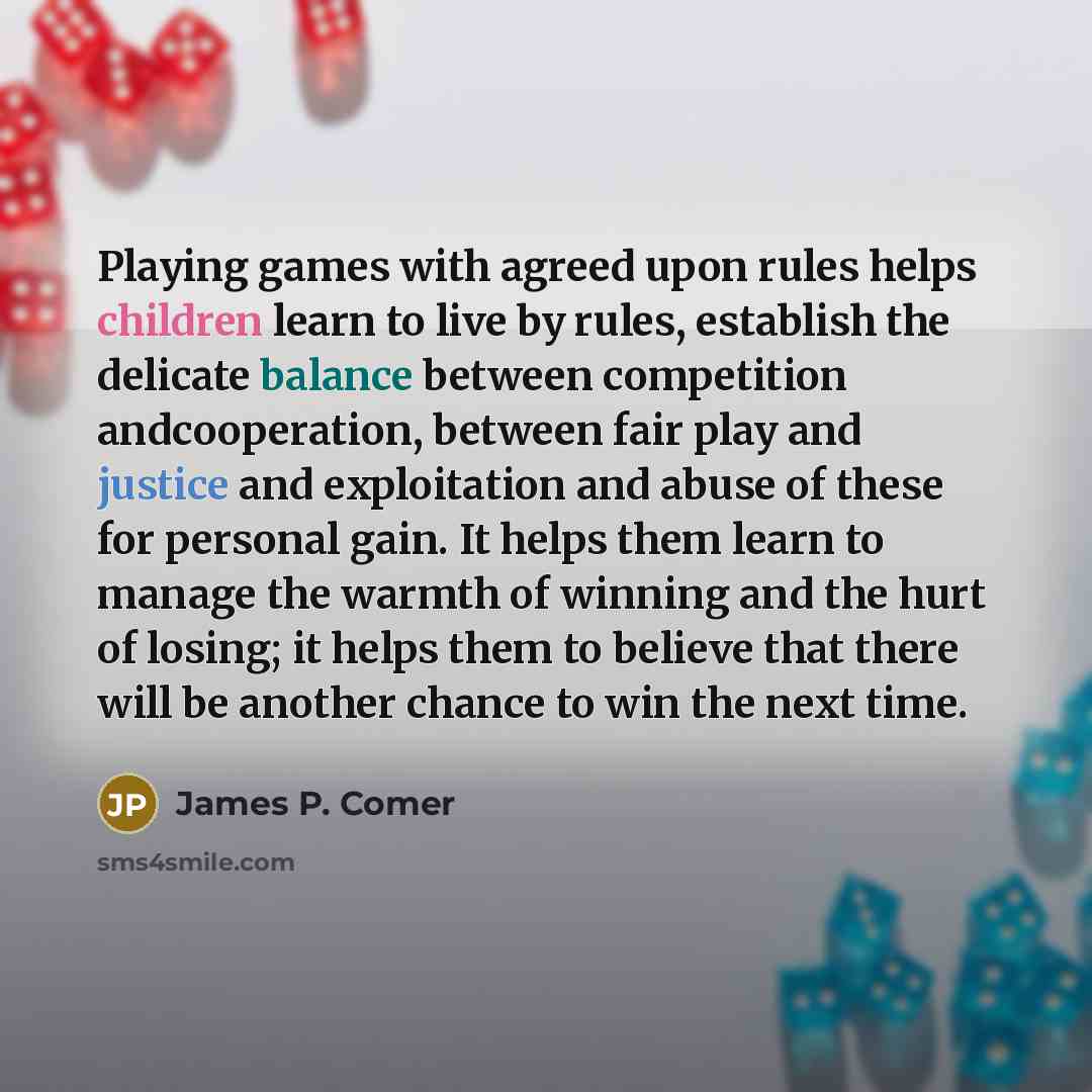 “Playing games with agreed upon rules helps children learn to live by rules, establish the delicate balance between competition andcooperation, between fair play and justice and exploitation and abuse of these for personal gain. It helps them learn to manage the warmth of winning and the hurt of…” quote by James P. Comer
