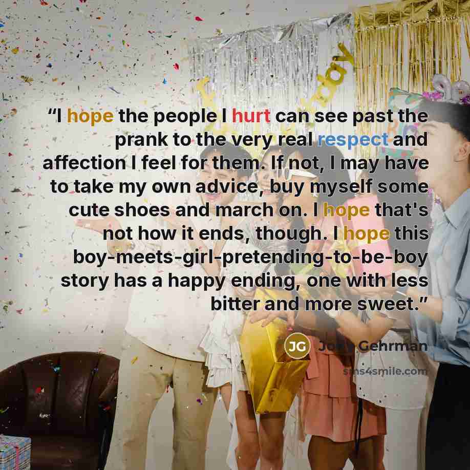 “I hope the people I hurt can see past the prank to the very real respect and affection I feel for them. If not, I may have to take my own advice, buy myself some cute shoes and march on. I hope that's not how it ends, though. I hope this boy-meets-girl-pretending-to-be-boy story has a happy…” quote by Jody Gehrman