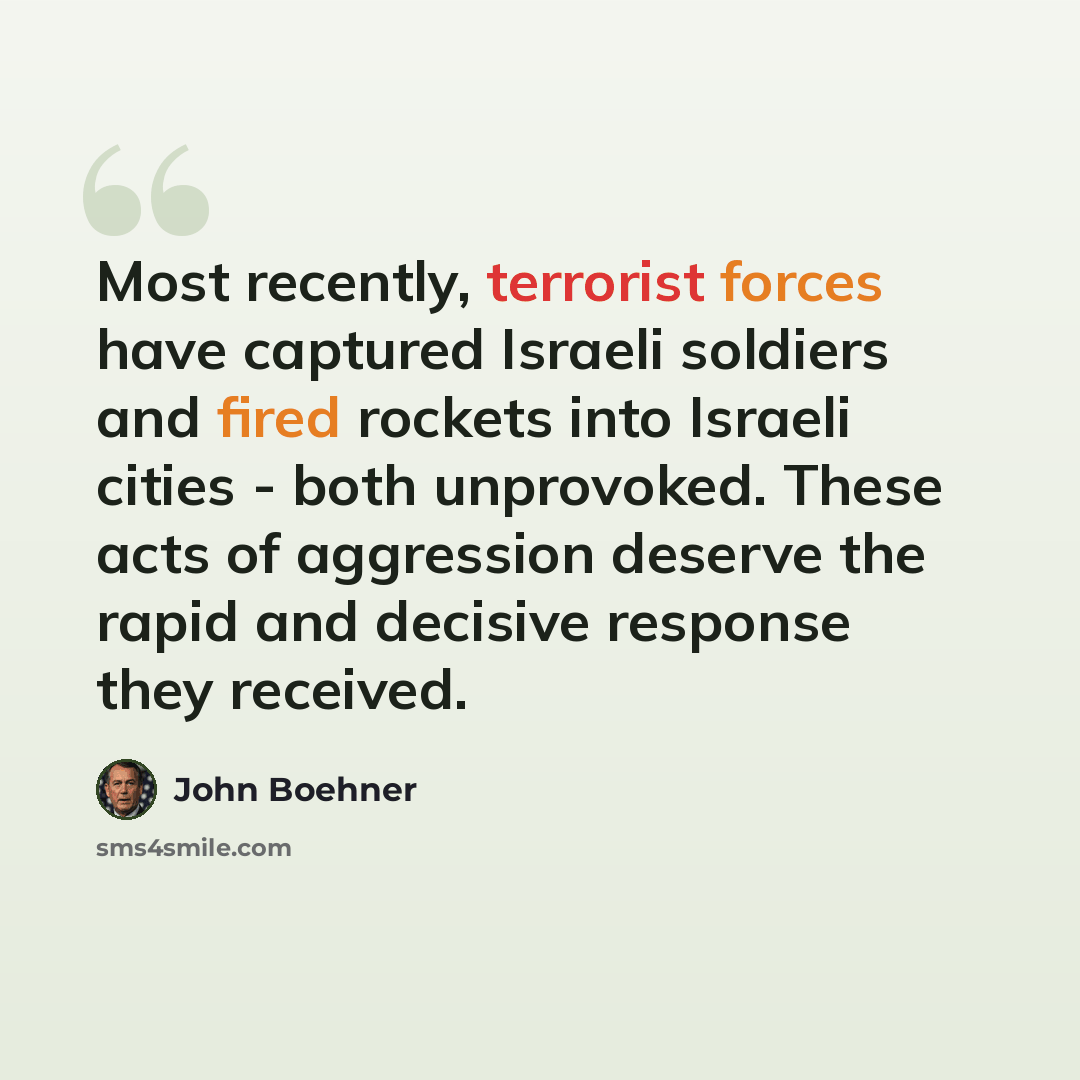 “Most recently, terrorist forces have captured Israeli soldiers and fired rockets into Israeli cities - both unprovoked. These acts of aggression deserve the rapid and decisive response they received.” quote by John Boehner