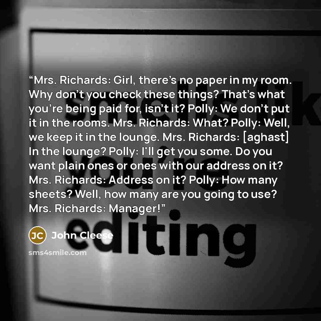 “Mrs. Richards: Girl, there's no paper in my room. Why don't you check these things? That's what you're being paid for, isn't it? Polly: We don't put it in the rooms. Mrs. Richards: What? Polly: Well, we keep it in the lounge. Mrs. Richards: [aghast] In the lounge? Polly: I'll get you some. Do you…” quote by John Cleese