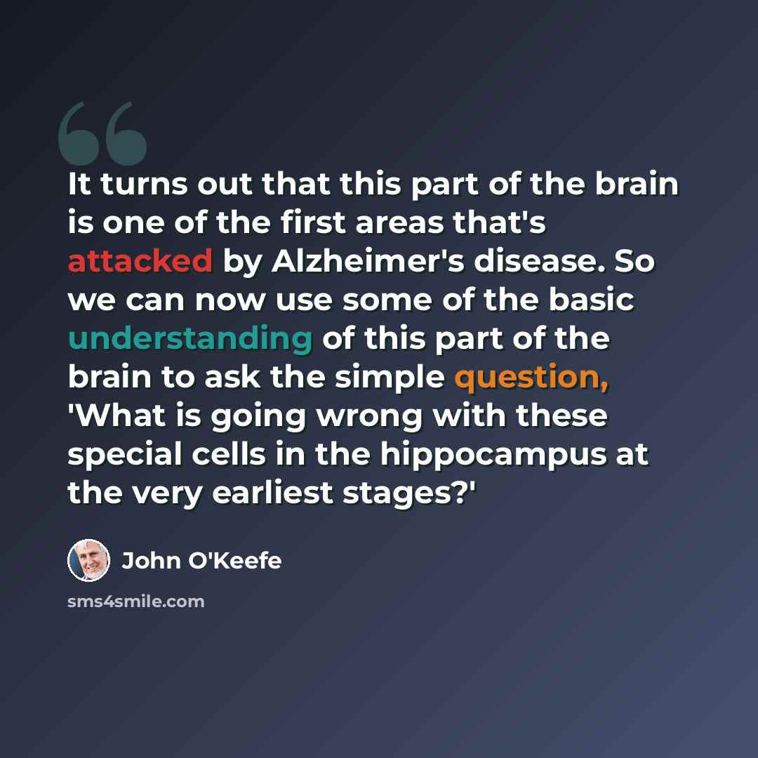 “It turns out that this part of the brain is one of the first areas that's attacked by Alzheimer's disease. So we can now use some of the basic understanding of this part of the brain to ask the simple question, 'What is going wrong with these special cells in the hippocampus at the very earliest…” quote by John O'Keefe