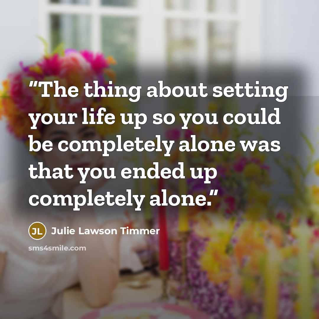 “The thing about setting your life up so you could be completely alone was that you ended up completely alone.” quote by Julie Lawson Timmer