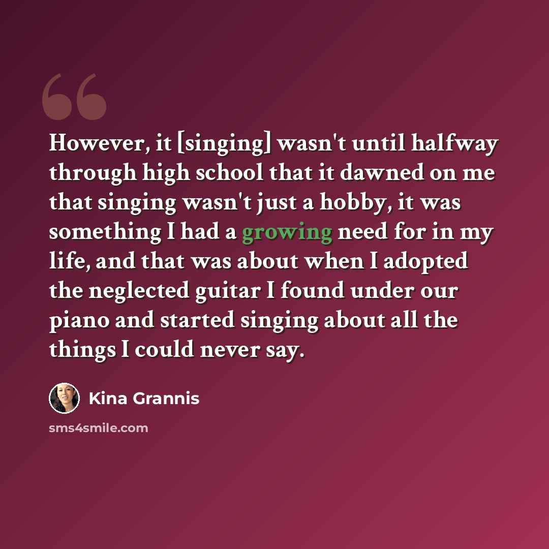 “However, it [singing] wasn't until halfway through high school that it dawned on me that singing wasn't just a hobby, it was something I had a growing need for in my life, and that was about when I adopted the neglected guitar I found under our piano and started singing about all the things I…” quote by Kina Grannis