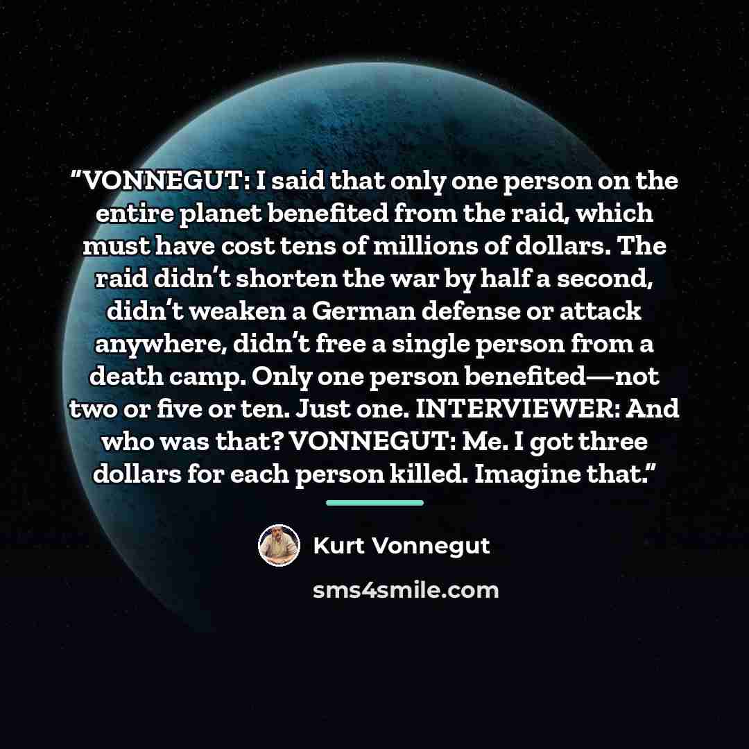 “VONNEGUT: I said that only one person on the entire planet benefited from the raid, which must have cost tens of millions of dollars. The raid didn’t shorten the war by half a second, didn’t weaken a German defense or attack anywhere, didn’t free a single person from a death camp. Only one person…” quote by Kurt Vonnegut