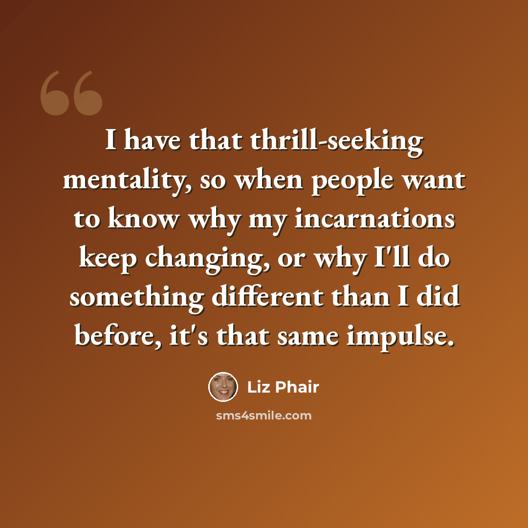 “I have that thrill-seeking mentality, so when people want to know why my incarnations keep changing, or why I'll do something different than I did before, it's that same impulse.” quote by Liz Phair