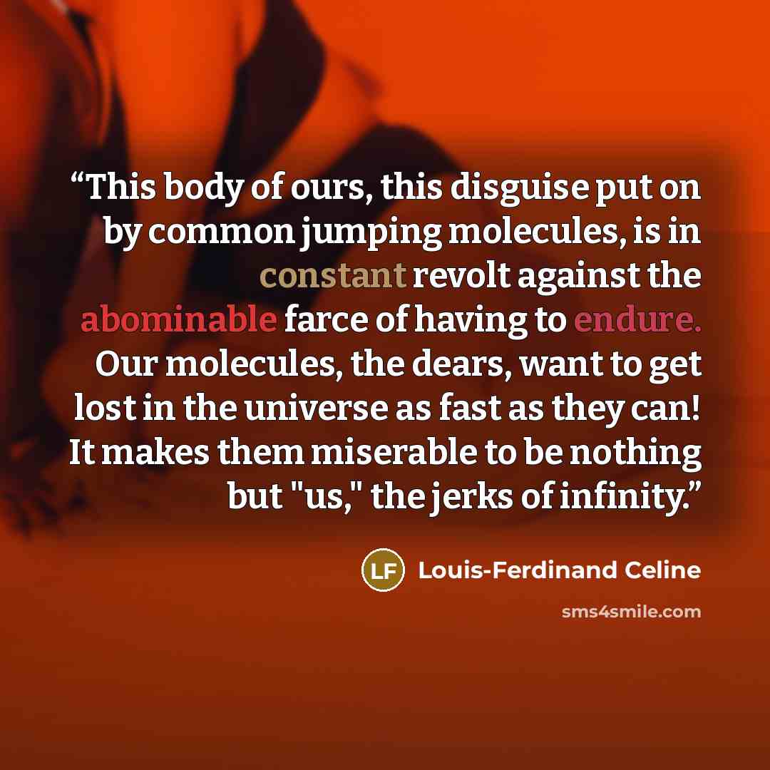 “This body of ours, this disguise put on by common jumping molecules, is in constant revolt against the abominable farce of having to endure. Our molecules, the dears, want to get lost in the universe as fast as they can! It makes them miserable to be nothing but "us," the jerks of infinity.” quote by Louis-Ferdinand Céline
