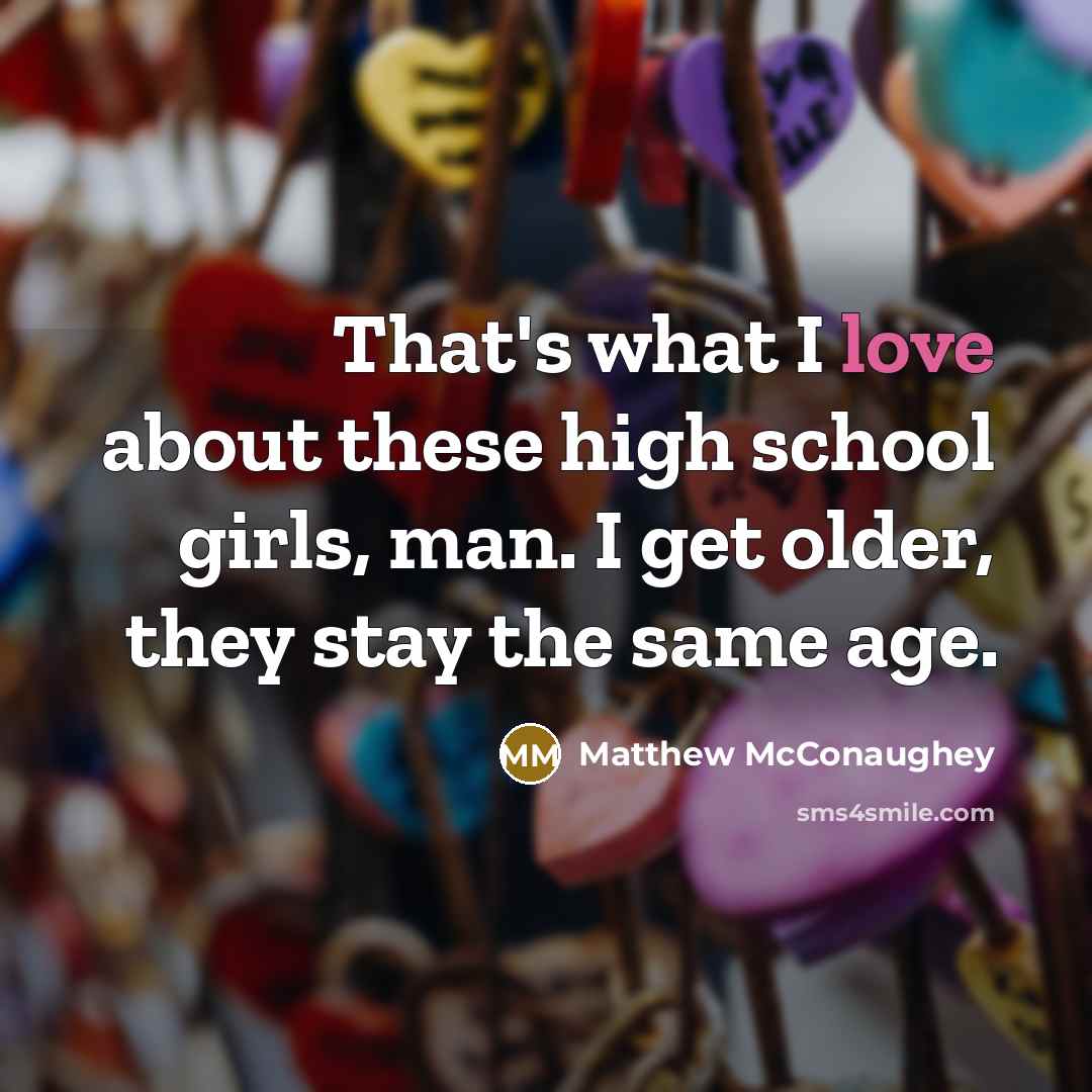 “That's what I love about these high school girls, man. I get older, they stay the same age.” quote by Matthew McConaughey