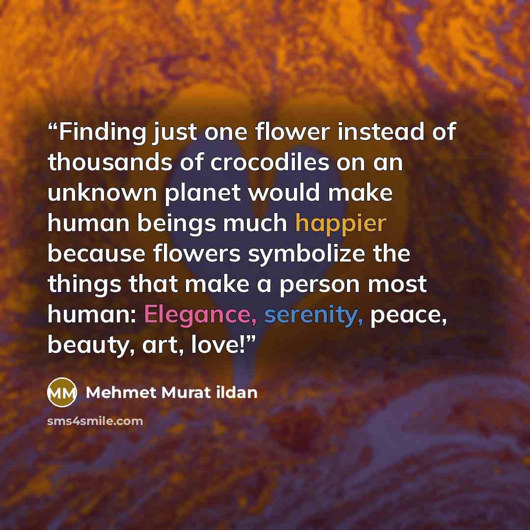 “Finding just one flower instead of thousands of crocodiles on an unknown planet would make human beings much happier because flowers symbolize the things that make a person most human: Elegance, serenity, peace, beauty, art, love!” quote by Mehmet Murat ildan