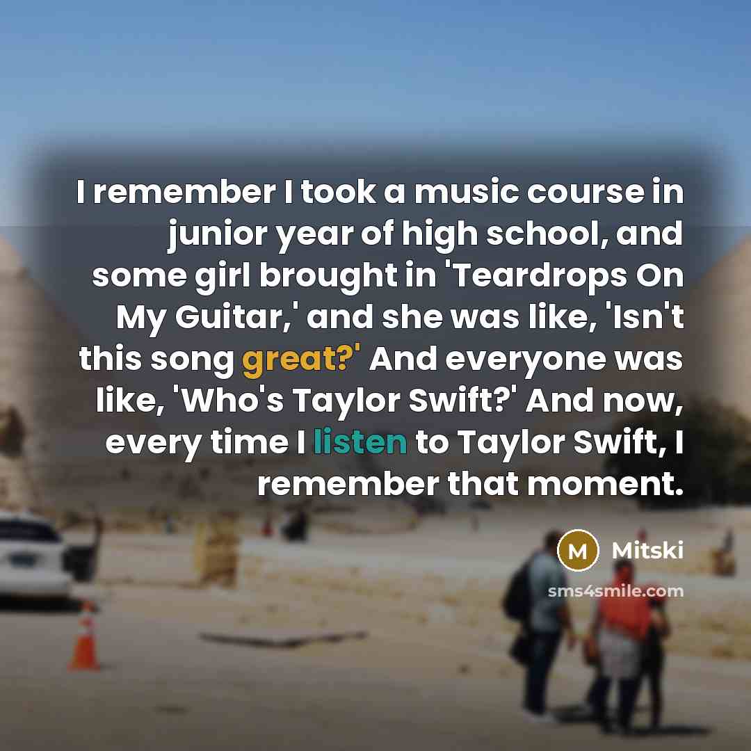 “I remember I took a music course in junior year of high school, and some girl brought in 'Teardrops On My Guitar,' and she was like, 'Isn't this song great?' And everyone was like, 'Who's Taylor Swift?' And now, every time I listen to Taylor Swift, I remember that moment.” quote by Mitski