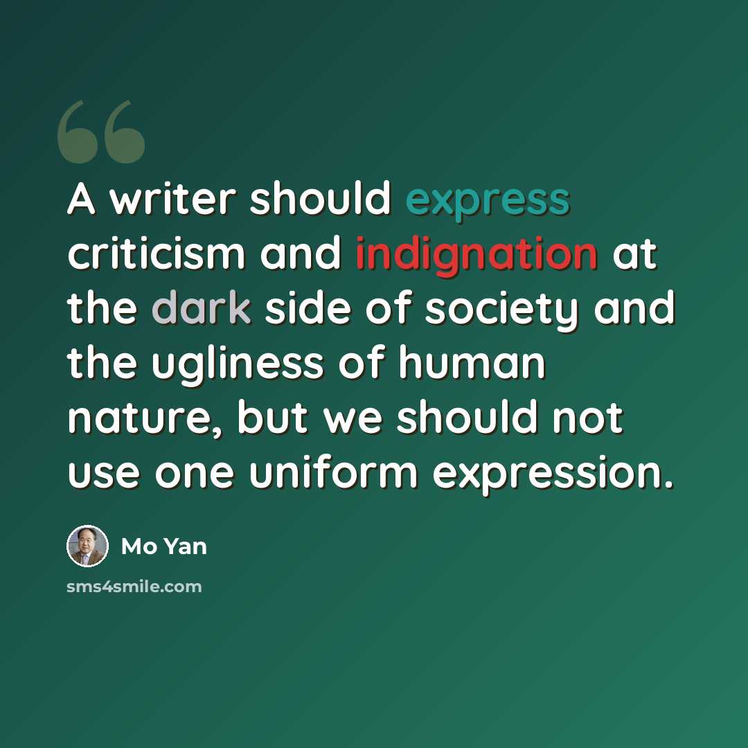 “A writer should express criticism and indignation at the dark side of society and the ugliness of human nature, but we should not use one uniform expression.” quote by Mo Yan