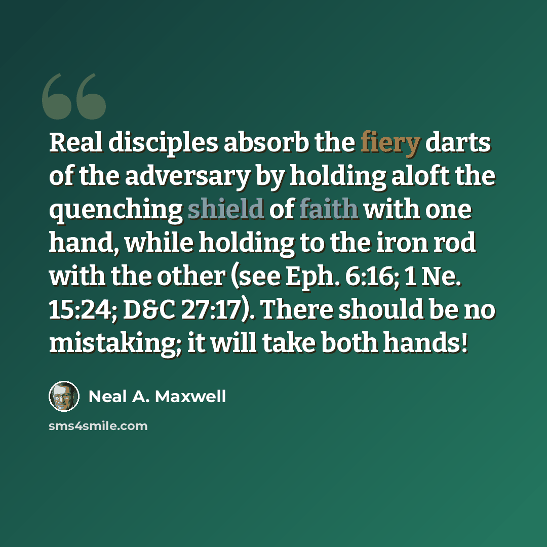 “Real disciples absorb the fiery darts of the adversary by holding aloft the quenching shield of faith with one hand, while holding to the iron rod with the other (see Eph. 6:16; 1 Ne. 15:24; D&C 27:17). There should be no mistaking; it will take both hands!” quote by Neal A. Maxwell