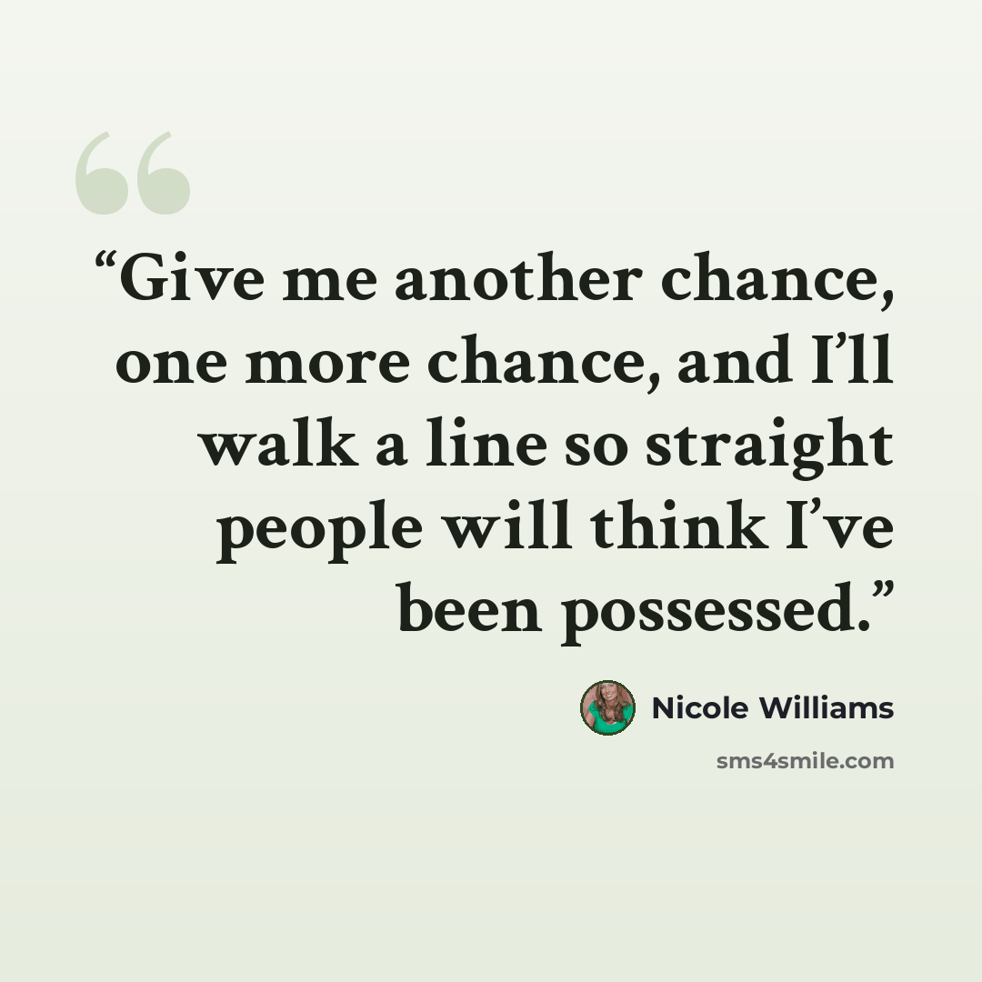 “Give me another chance, one more chance, and I’ll walk a line so straight people will think I’ve been possessed.” quote by Nicole Williams