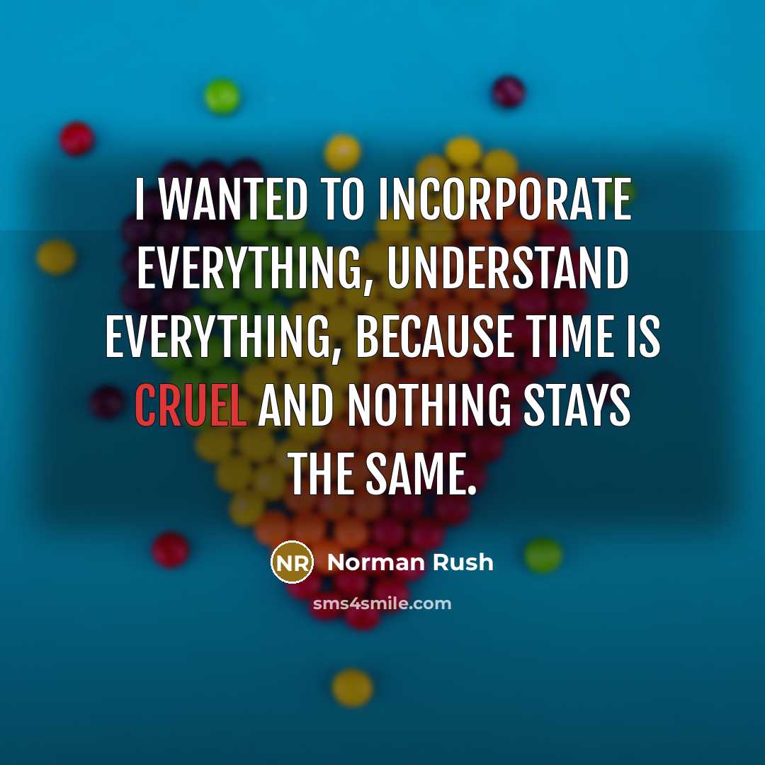 “I wanted to incorporate everything, understand everything, because time is cruel and nothing stays the same.” quote by Norman Rush