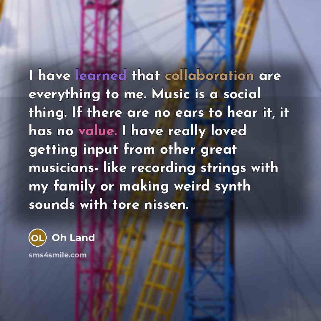 “I have learned that collaboration are everything to me. Music is a social thing. If there are no ears to hear it, it has no value. I have really loved getting input from other great musicians- like recording strings with my family or making weird synth sounds with tore nissen.” quote by Oh Land