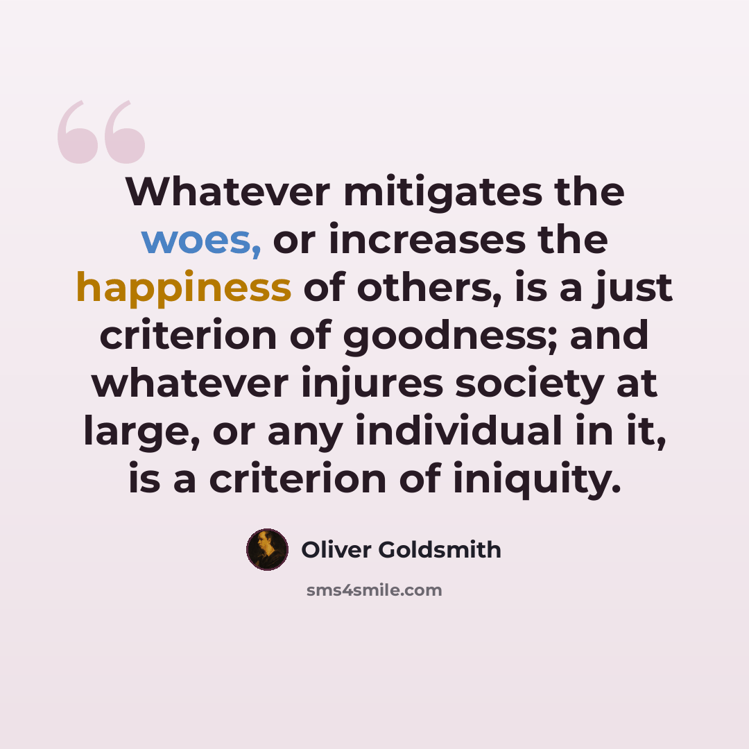 “Whatever mitigates the woes, or increases the happiness of others, is a just criterion of goodness; and whatever injures society at large, or any individual in it, is a criterion of iniquity.” quote by Oliver Goldsmith