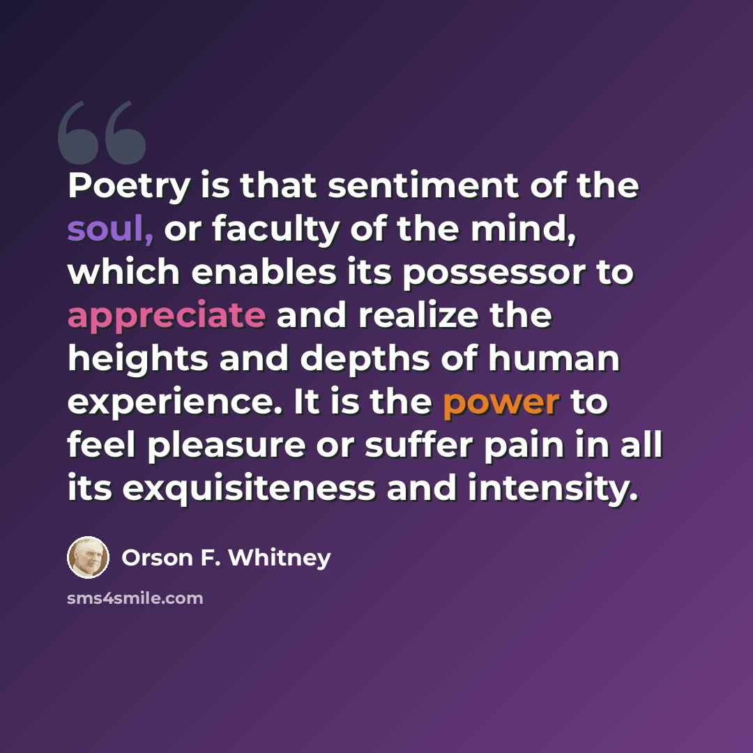 “Poetry is that sentiment of the soul, or faculty of the mind, which enables its possessor to appreciate and realize the heights and depths of human experience. It is the power to feel pleasure or suffer pain in all its exquisiteness and intensity.” quote by Orson F. Whitney