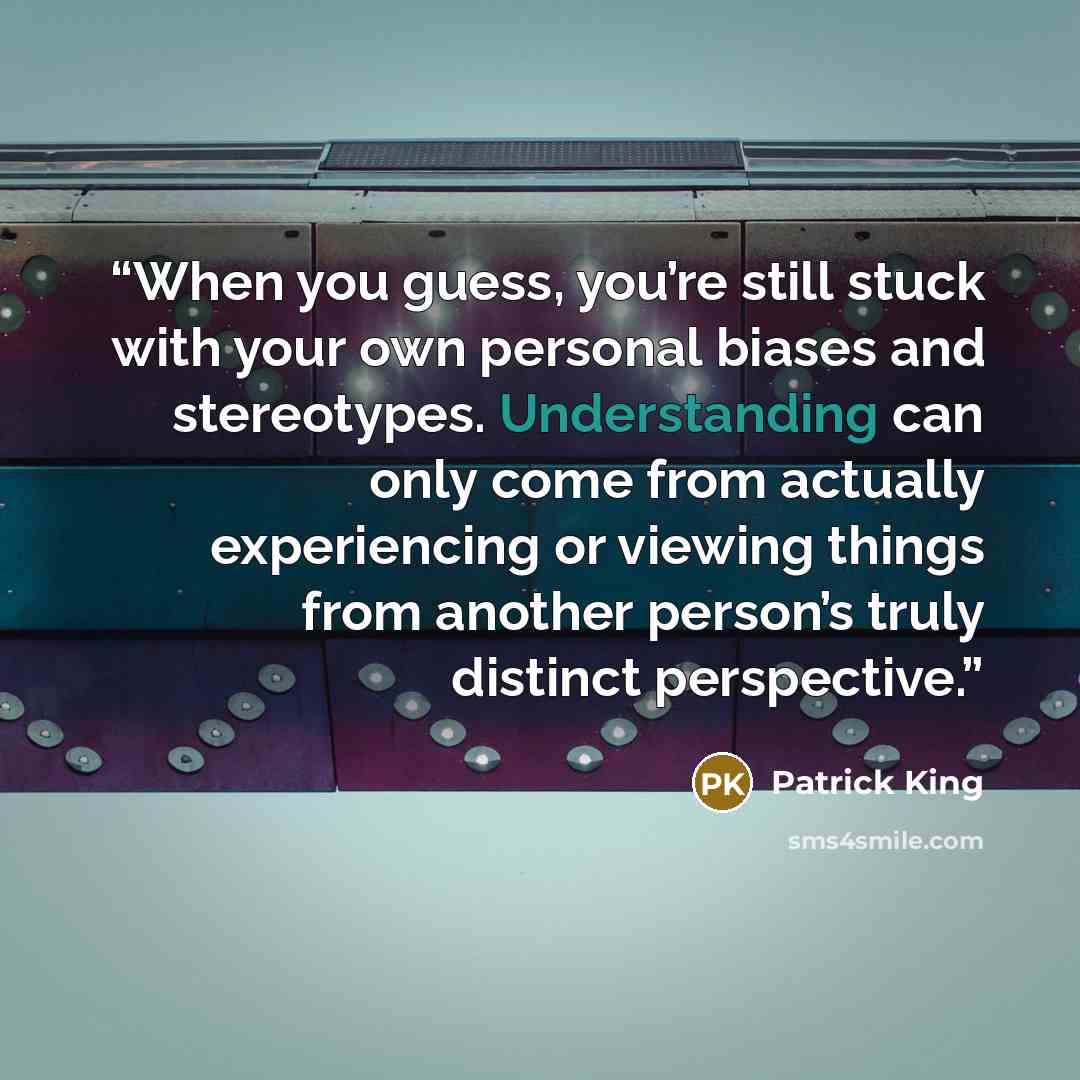 “When you guess, you’re still stuck with your own personal biases and stereotypes. Understanding can only come from actually experiencing or viewing things from another person’s truly distinct perspective.” quote by Patrick King