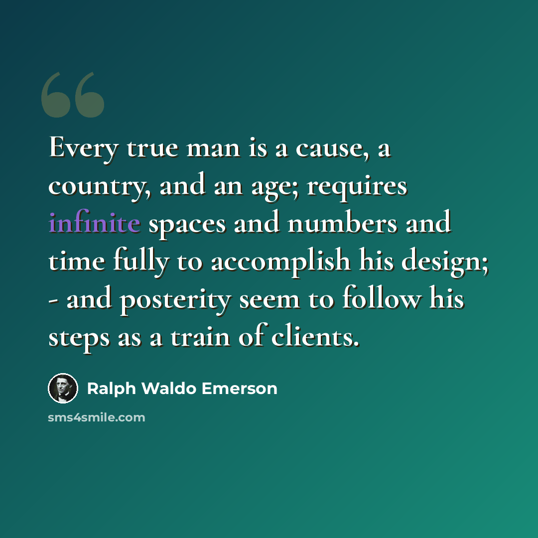 “Every true man is a cause, a country, and an age; requires infinite spaces and numbers and time fully to accomplish his design; - and posterity seem to follow his steps as a train of clients.” quote by Ralph Waldo Emerson
