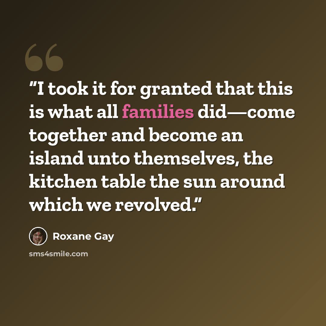“I took it for granted that this is what all families did—come together and become an island unto themselves, the kitchen table the sun around which we revolved.” quote by Roxane Gay