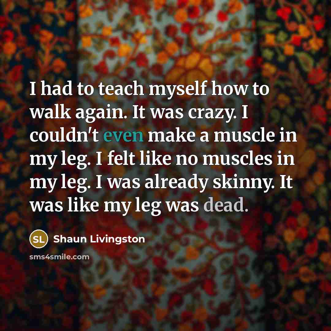 “I had to teach myself how to walk again. It was crazy. I couldn't even make a muscle in my leg. I felt like no muscles in my leg. I was already skinny. It was like my leg was dead.” quote by Shaun Livingston