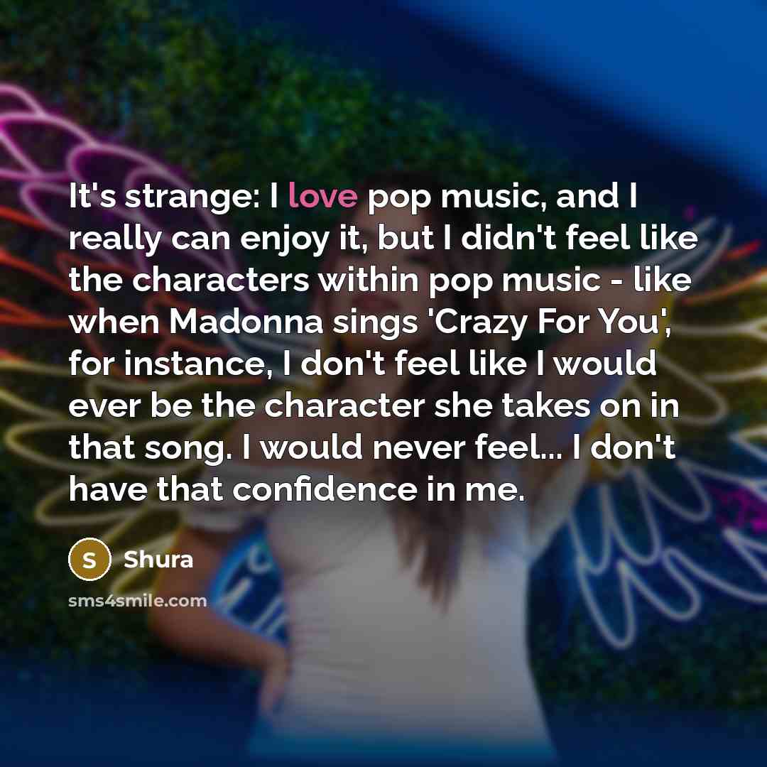 “It's strange: I love pop music, and I really can enjoy it, but I didn't feel like the characters within pop music - like when Madonna sings 'Crazy For You', for instance, I don't feel like I would ever be the character she takes on in that song. I would never feel... I don't have that confidence…” quote by Shura