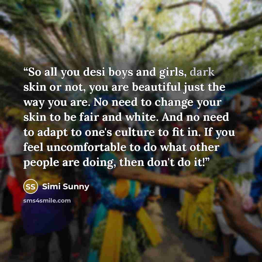 “So all you desi boys and girls, dark skin or not, you are beautiful just the way you are. No need to change your skin to be fair and white. And no need to adapt to one's culture to fit in. If you feel uncomfortable to do what other people are doing, then don't do it!” quote by Simi Sunny