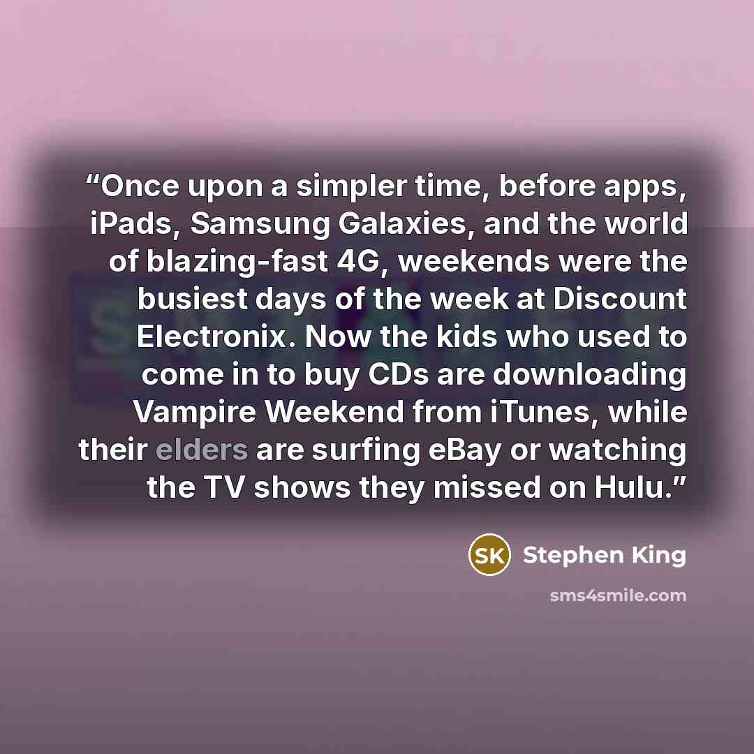 “Once upon a simpler time, before apps, iPads, Samsung Galaxies, and the world of blazing-fast 4G, weekends were the busiest days of the week at Discount Electronix. Now the kids who used to come in to buy CDs are downloading Vampire Weekend from iTunes, while their elders are surfing eBay or…” quote by Stephen King