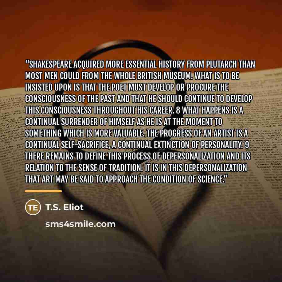 “Shakespeare acquired more essential history from Plutarch than most men could from the whole British Museum. What is to be insisted upon is that the poet must develop or procure the consciousness of the past and that he should continue to develop this consciousness throughout his career. 8 What…” quote by T.S. Eliot