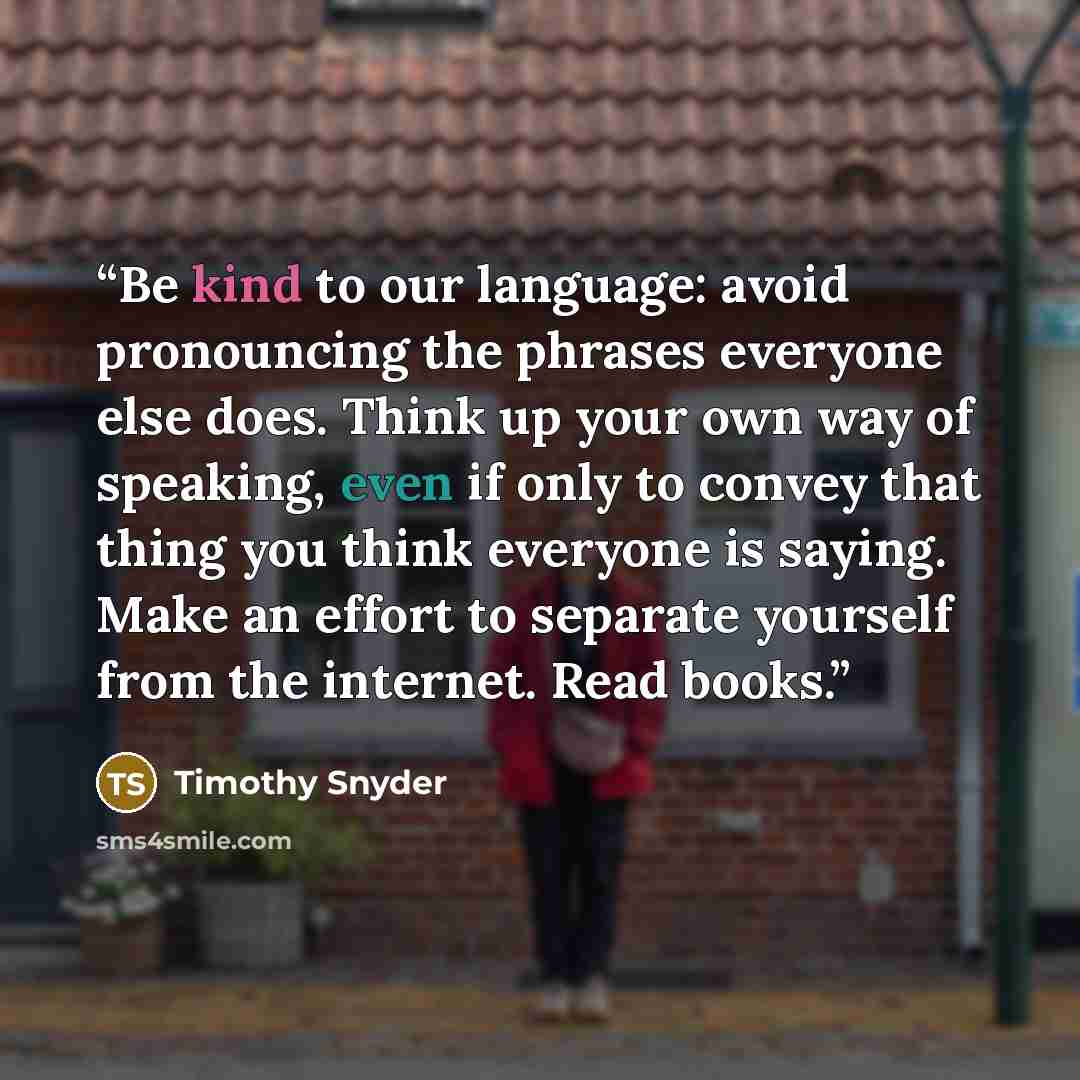 “Be kind to our language: avoid pronouncing the phrases everyone else does. Think up your own way of speaking, even if only to convey that thing you think everyone is saying. Make an effort to separate yourself from the internet. Read books.” quote by Timothy Snyder