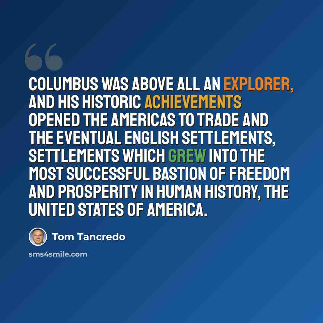 “Columbus was above all an explorer, and his historic achievements opened the Americas to trade and the eventual English settlements, settlements which grew into the most successful bastion of freedom and prosperity in human history, the United States of America.” quote by Tom Tancredo
