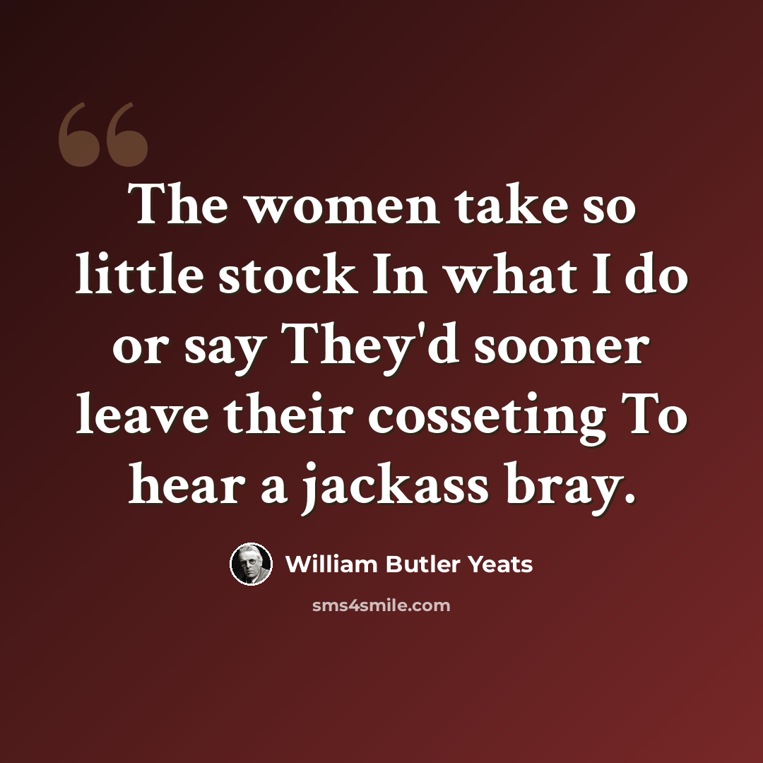 “The women take so little stock In what I do or say They'd sooner leave their cosseting To hear a jackass bray.” quote by William Butler Yeats