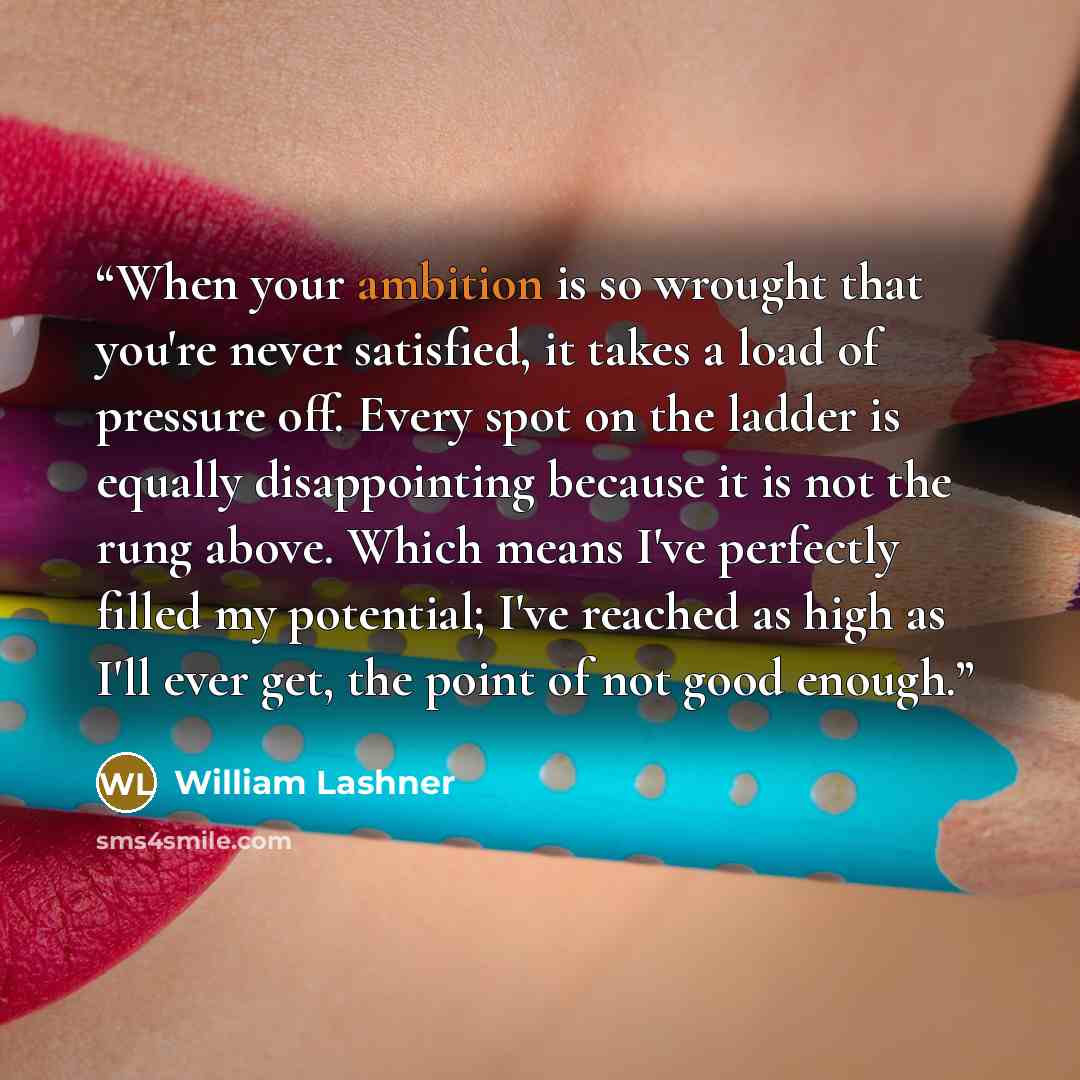 “When your ambition is so wrought that you're never satisfied, it takes a load of pressure off. Every spot on the ladder is equally disappointing because it is not the rung above. Which means I've perfectly filled my potential; I've reached as high as I'll ever get, the point of not good enough.” quote by William Lashner