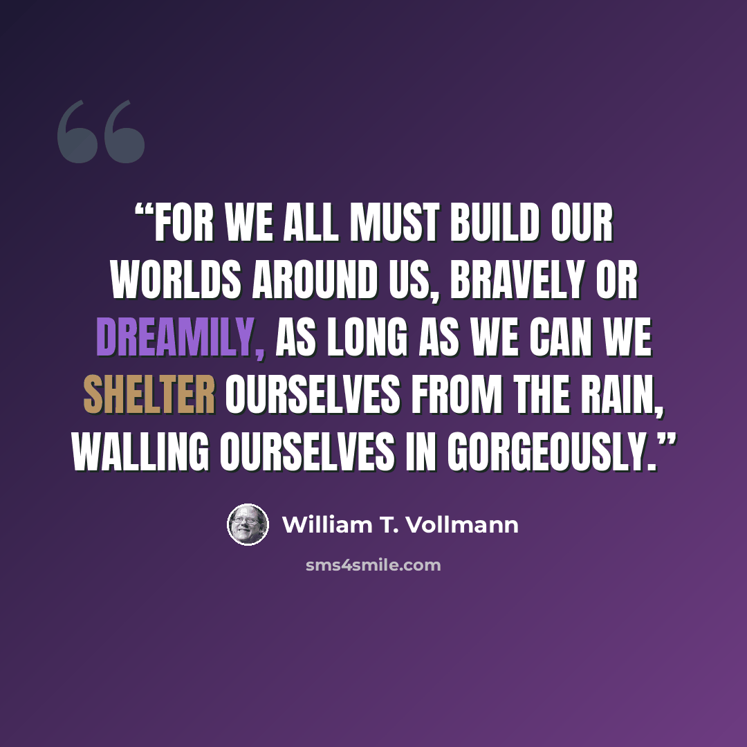 “For we all must build our worlds around us, bravely or dreamily, as long as we can we shelter ourselves from the rain, walling ourselves in gorgeously.” quote by William T. Vollmann