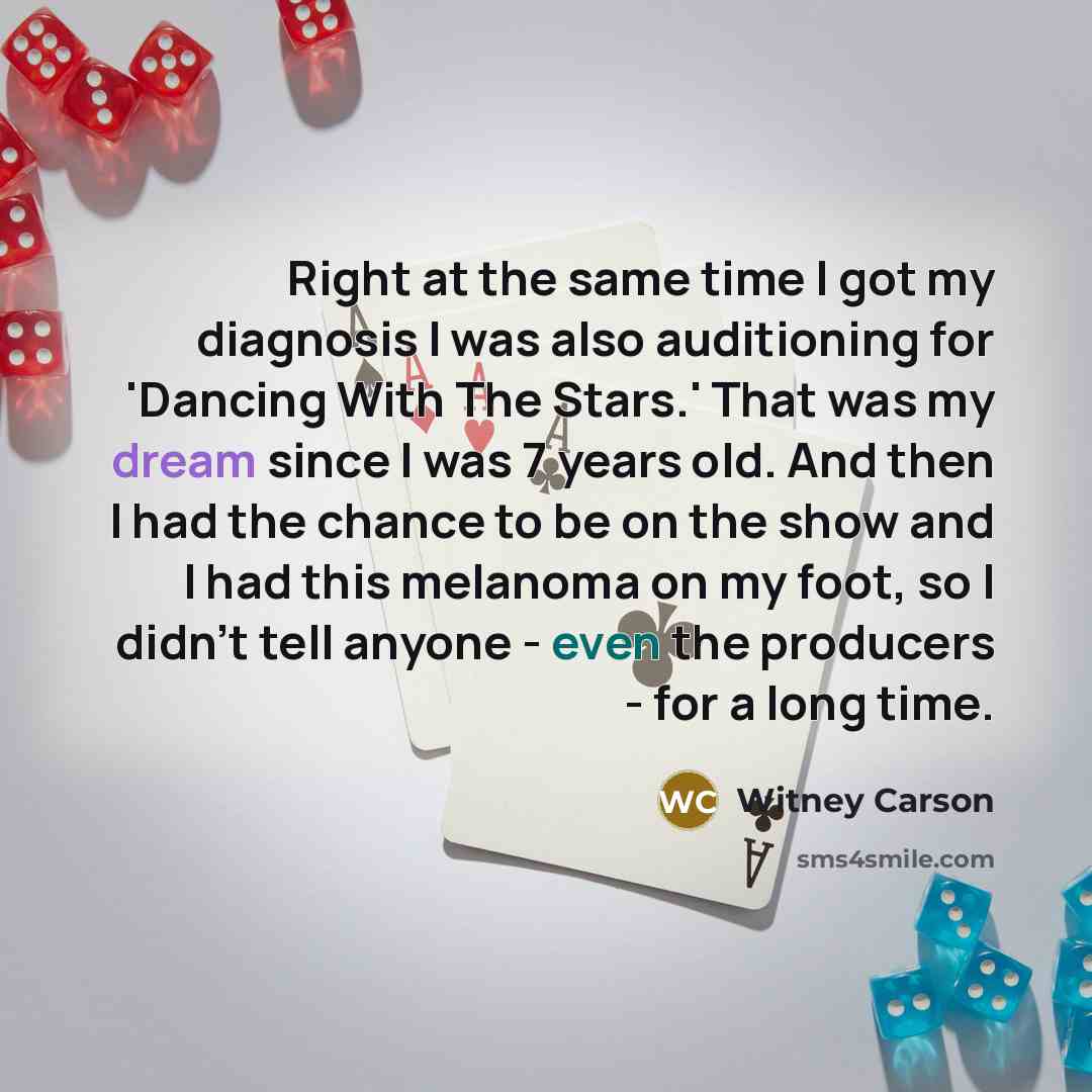 “Right at the same time I got my diagnosis I was also auditioning for 'Dancing With The Stars.' That was my dream since I was 7 years old. And then I had the chance to be on the show and I had this melanoma on my foot, so I didn't tell anyone - even the producers - for a long time.” quote by Witney Carson