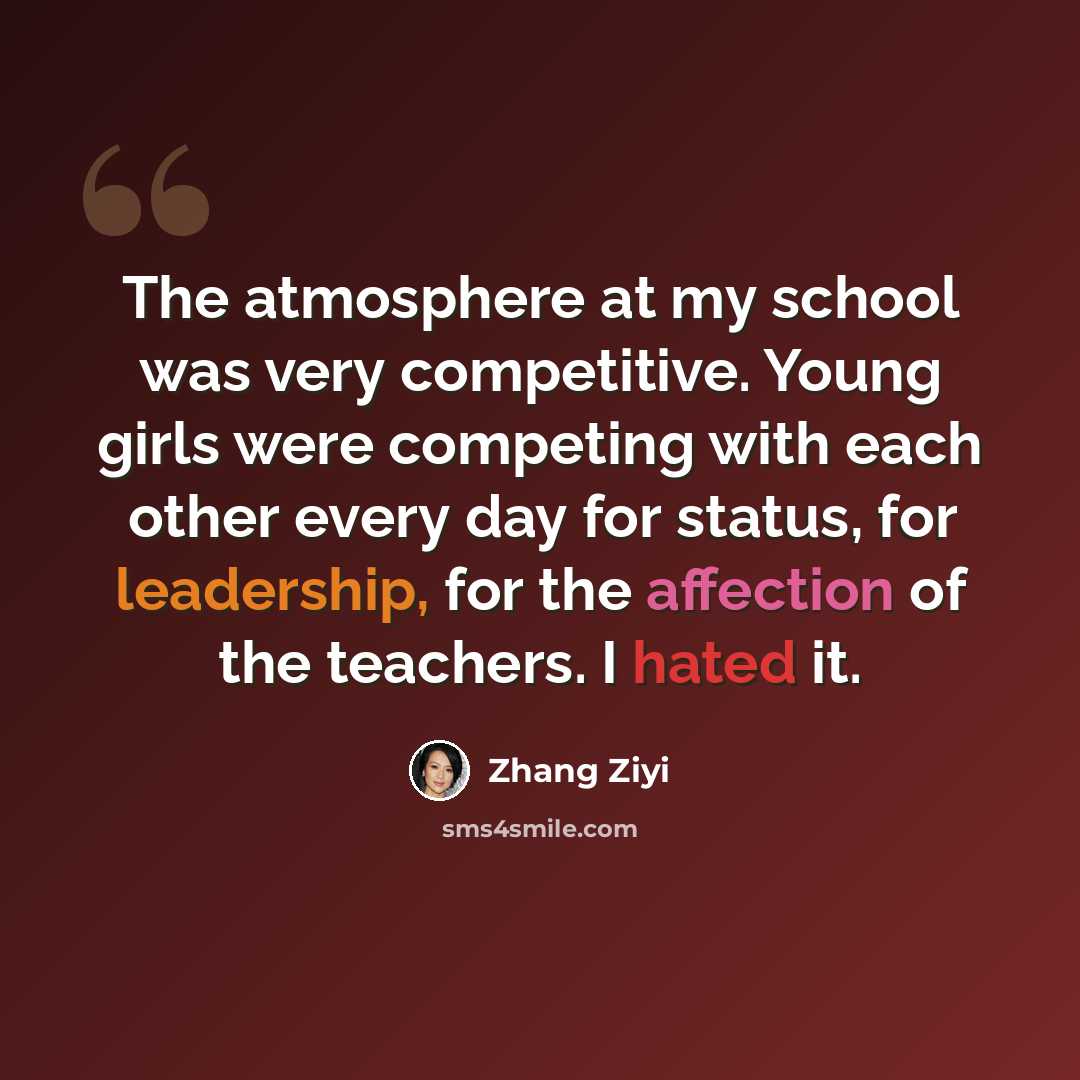 “The atmosphere at my school was very competitive. Young girls were competing with each other every day for status, for leadership, for the affection of the teachers. I hated it.” quote by Zhang Ziyi