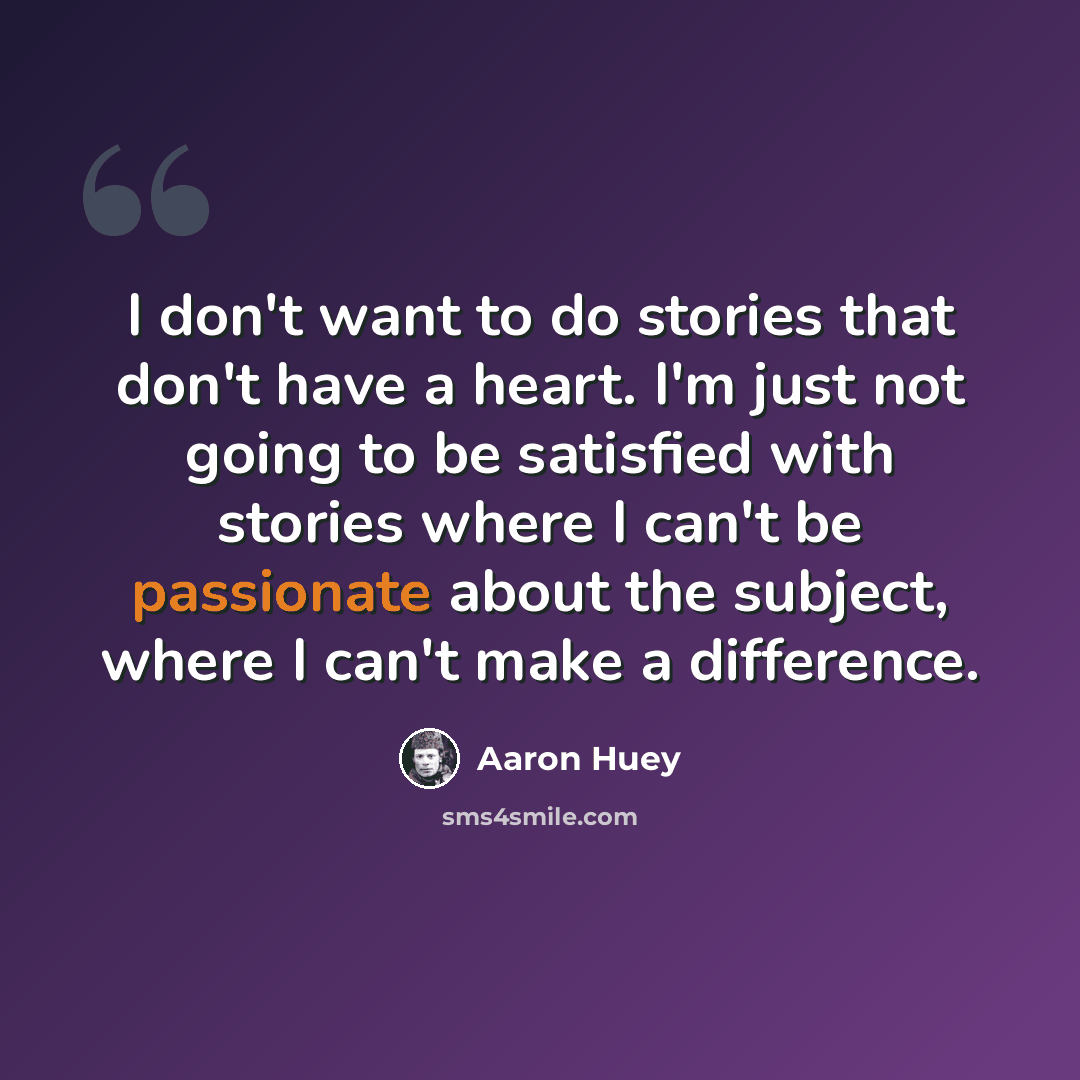 “I don't want to do stories that don't have a heart. I'm just not going to be satisfied with stories where I can't be passionate about the subject, where I can't make a difference.” quote by Aaron Huey