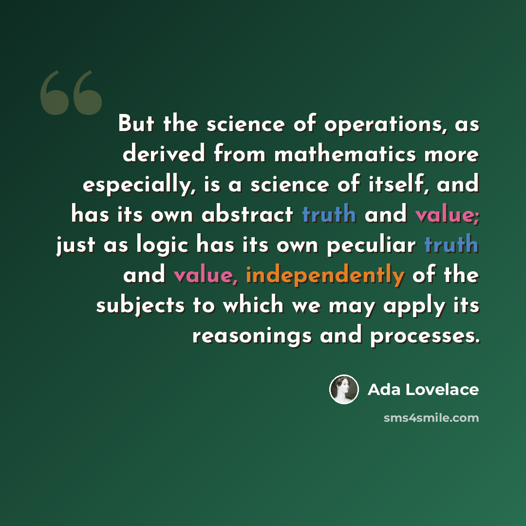 “But the science of operations, as derived from mathematics more especially, is a science of itself, and has its own abstract truth and value; just as logic has its own peculiar truth and value, independently of the subjects to which we may apply its reasonings and processes.” quote by Ada Lovelace